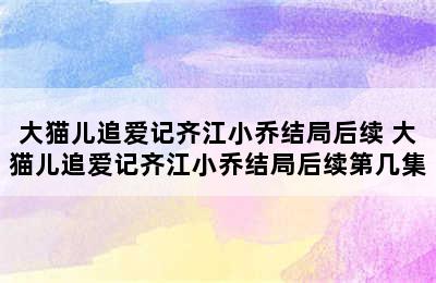 大猫儿追爱记齐江小乔结局后续 大猫儿追爱记齐江小乔结局后续第几集